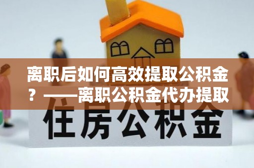 永善离职后如何高效提取公积金？——离职公积金代办提取全流程解析