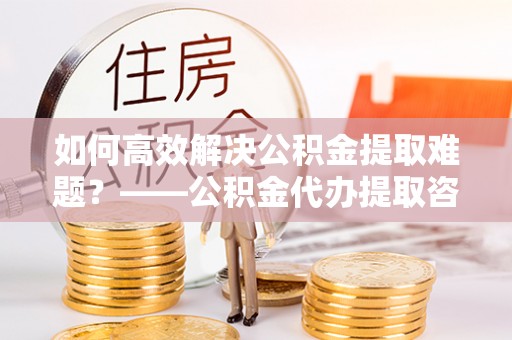 永善如何高效解决公积金提取难题？——公积金代办提取咨询服务全解析