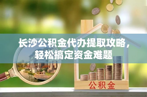 永善长沙公积金代办提取攻略，轻松搞定资金难题