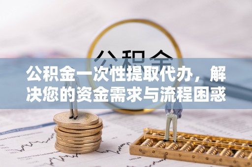 永善公积金一次性提取代办，解决您的资金需求与流程困惑