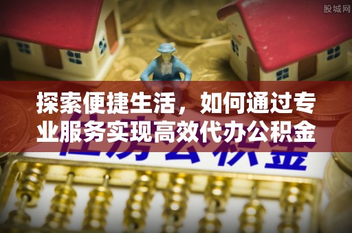 永善探索便捷生活，如何通过专业服务实现高效代办公积金提取